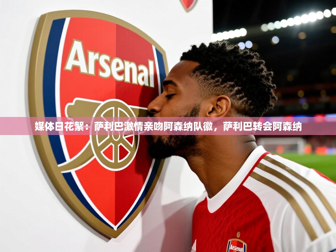 2025华体会登录最新地址媒体日花絮:萨利巴激情亲吻阿森纳队徽,萨利巴转会阿森纳 第3张