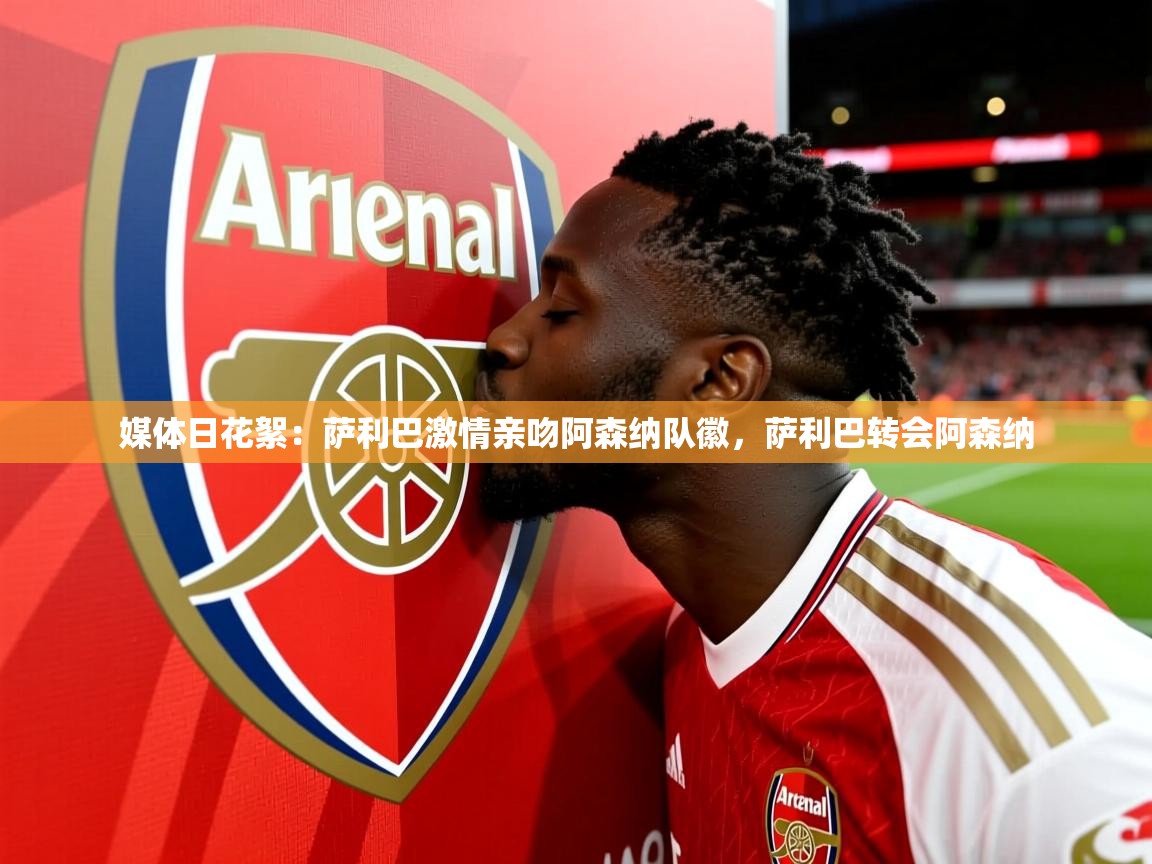 2025华体会登录最新地址媒体日花絮:萨利巴激情亲吻阿森纳队徽,萨利巴转会阿森纳 第4张