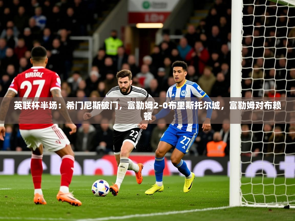 2025华体会登录地址英联杯半场：希门尼斯破门，富勒姆2-0布里斯托尔城，富勒姆对布赖顿  第2张