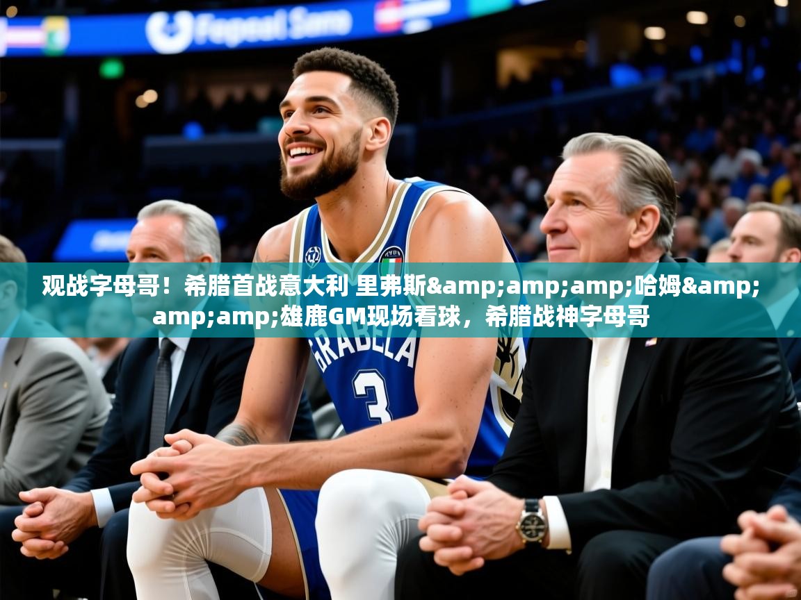 2025华体会登录观战字母哥!希腊首战意大利 里弗斯&哈姆&雄鹿GM现场看球,希腊战神字母哥 第3张