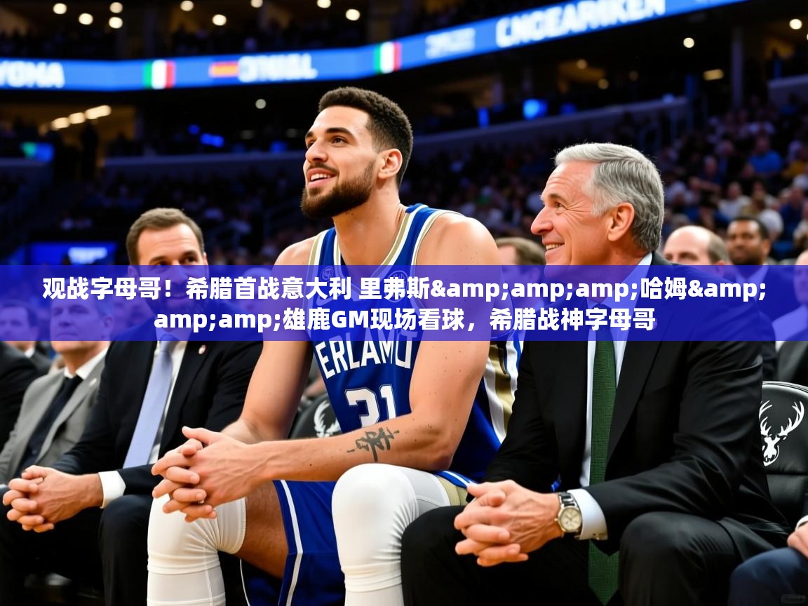 2025华体会登录观战字母哥!希腊首战意大利 里弗斯&哈姆&雄鹿GM现场看球,希腊战神字母哥 第4张