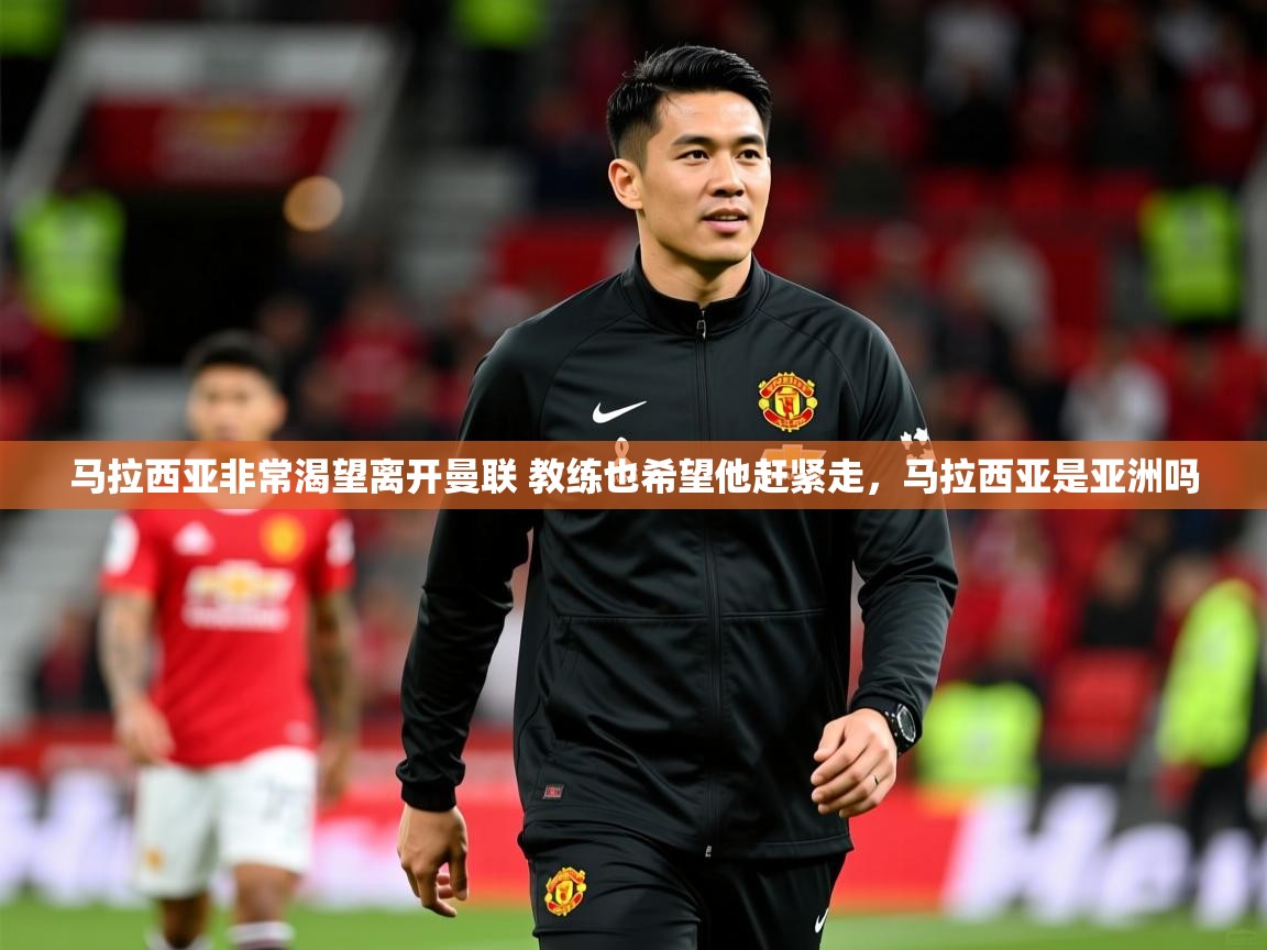 2025华体会登录最新登录地址马拉西亚非常渴望离开曼联 教练也希望他赶紧走，马拉西亚是亚洲吗  第1张