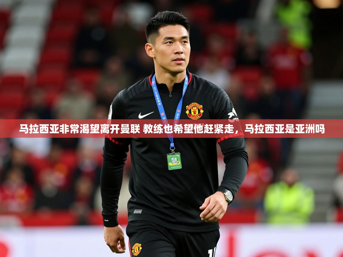 2025华体会登录最新登录地址马拉西亚非常渴望离开曼联 教练也希望他赶紧走，马拉西亚是亚洲吗  第2张
