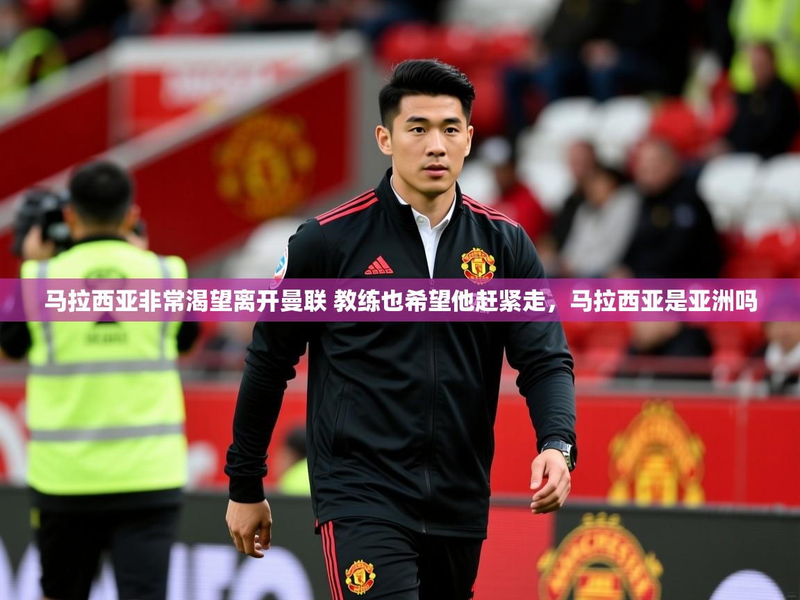 2025华体会登录最新登录地址马拉西亚非常渴望离开曼联 教练也希望他赶紧走，马拉西亚是亚洲吗  第3张