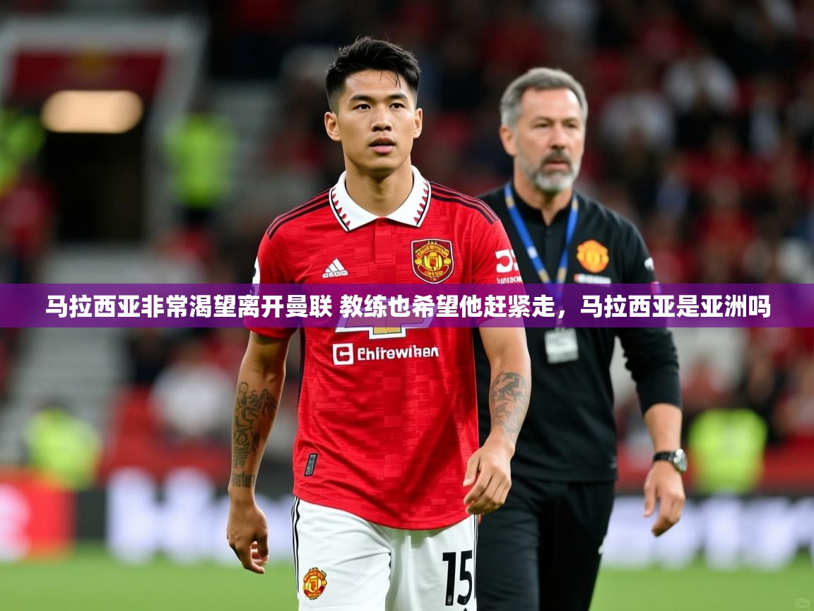 2025华体会登录最新登录地址马拉西亚非常渴望离开曼联 教练也希望他赶紧走，马拉西亚是亚洲吗  第4张