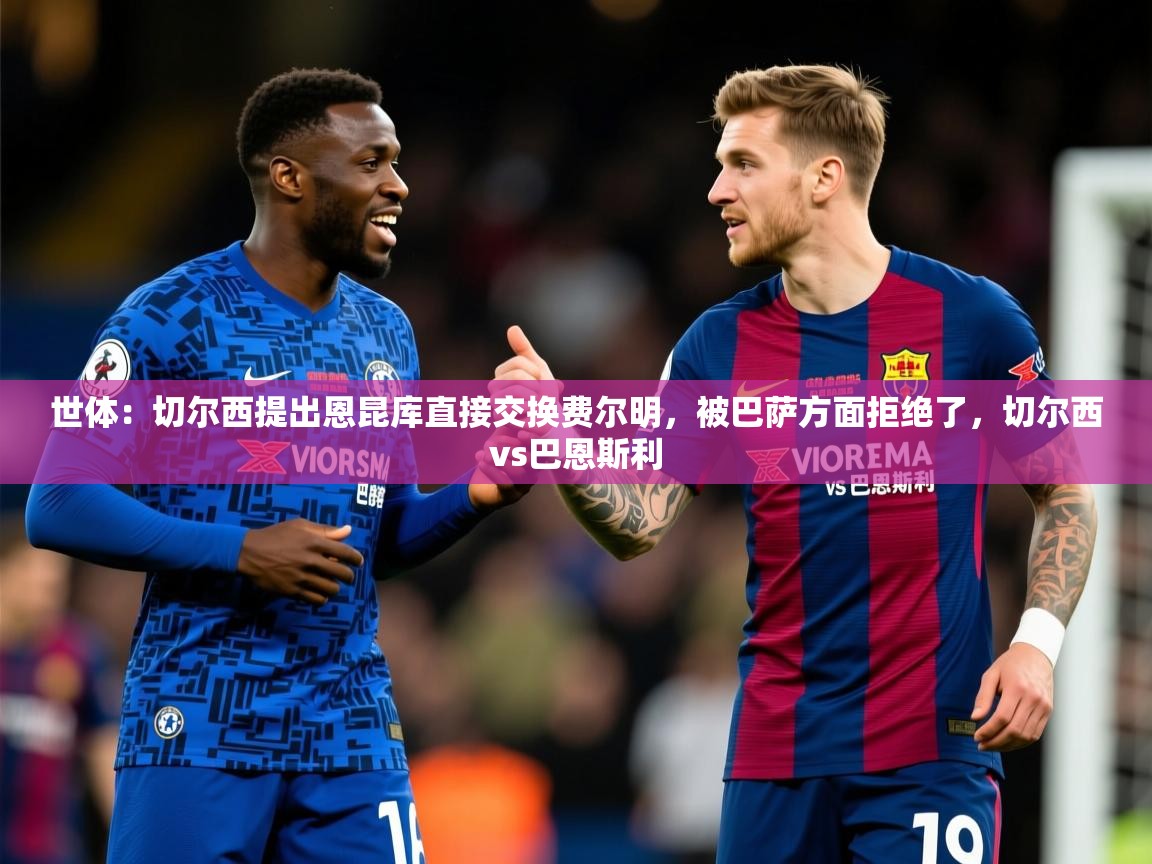2025华体会登录首页世体：切尔西提出恩昆库直接交换费尔明，被巴萨方面拒绝了，切尔西vs巴恩斯利  第1张