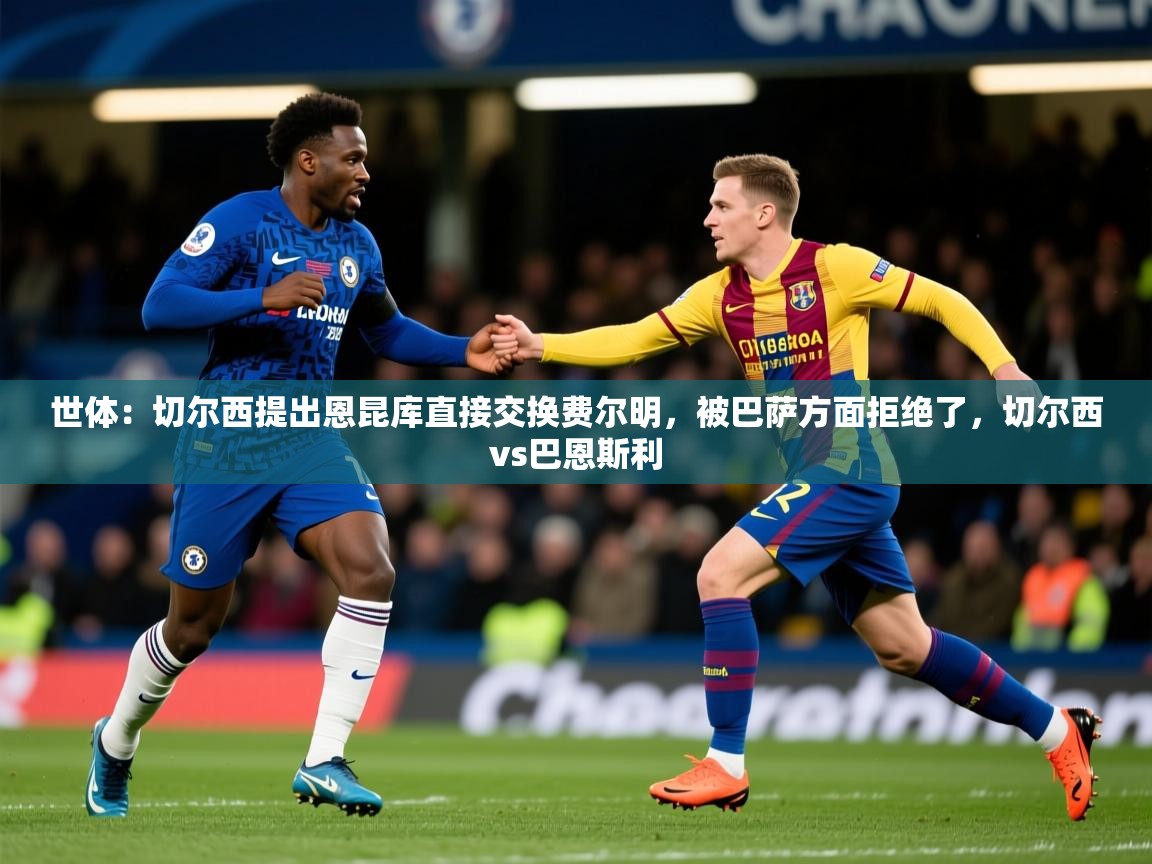 2025华体会登录首页世体：切尔西提出恩昆库直接交换费尔明，被巴萨方面拒绝了，切尔西vs巴恩斯利  第4张