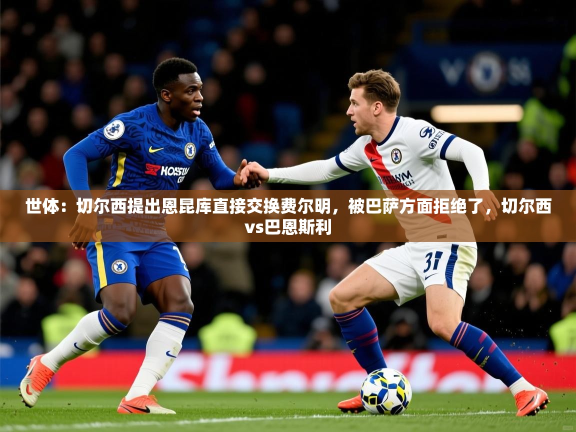2025华体会登录首页世体：切尔西提出恩昆库直接交换费尔明，被巴萨方面拒绝了，切尔西vs巴恩斯利  第3张