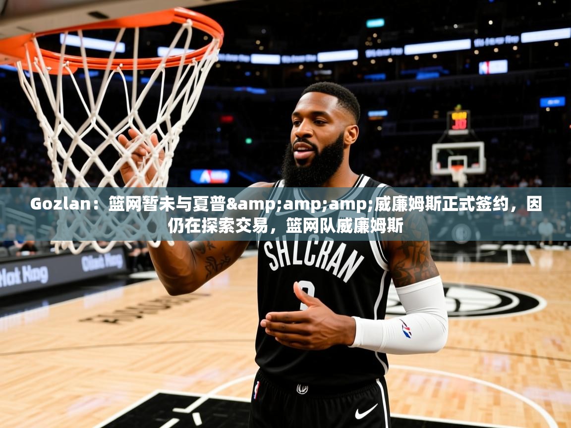 2025华体会登录网址Gozlan：篮网暂未与夏普&amp;amp;威廉姆斯正式签约，因仍在探索交易，篮网队威廉姆斯
