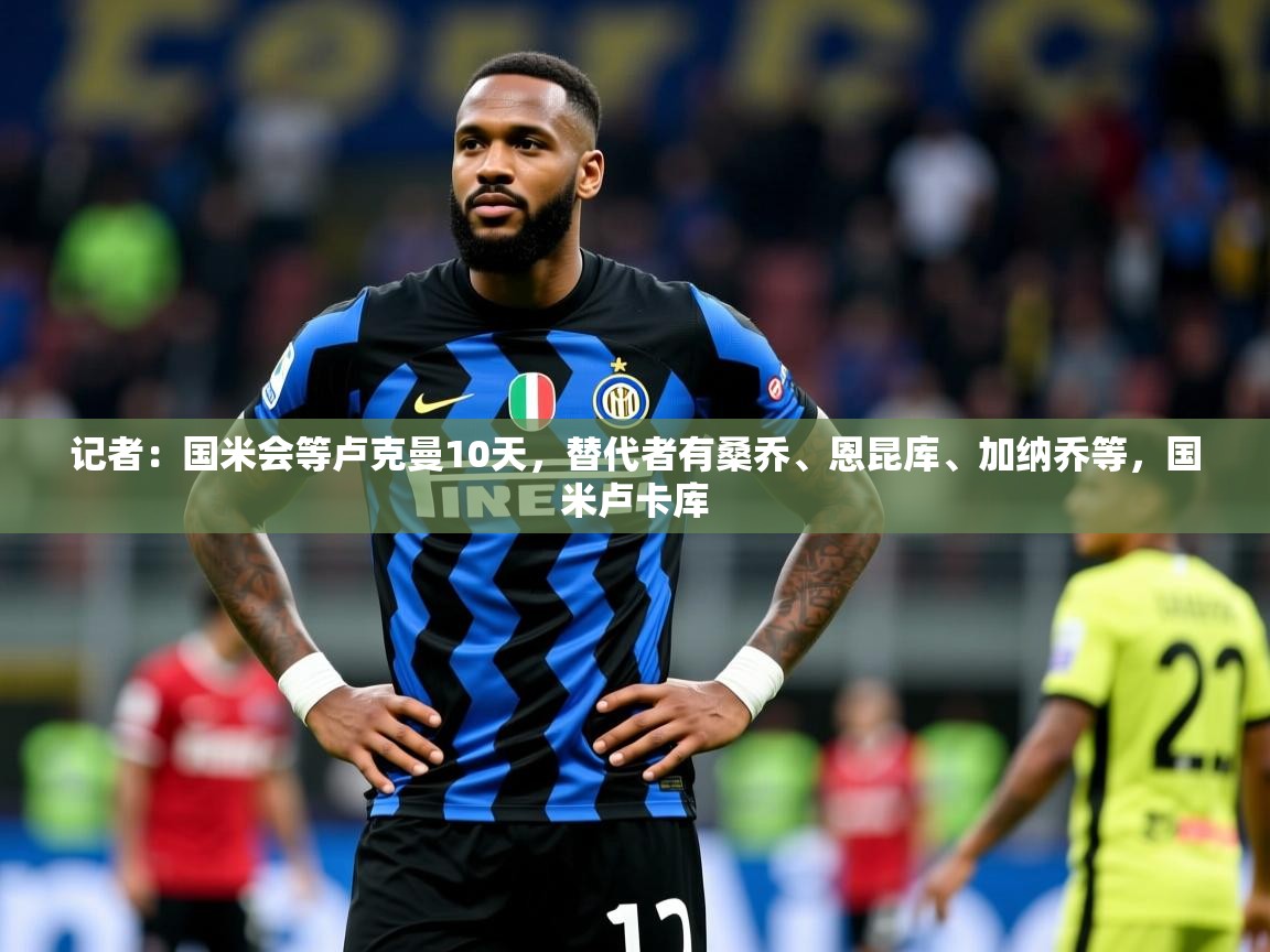 2025华体体育app记者:国米会等卢克曼10天,替代者有桑乔、恩昆库、加纳乔等,国米卢卡库 第1张