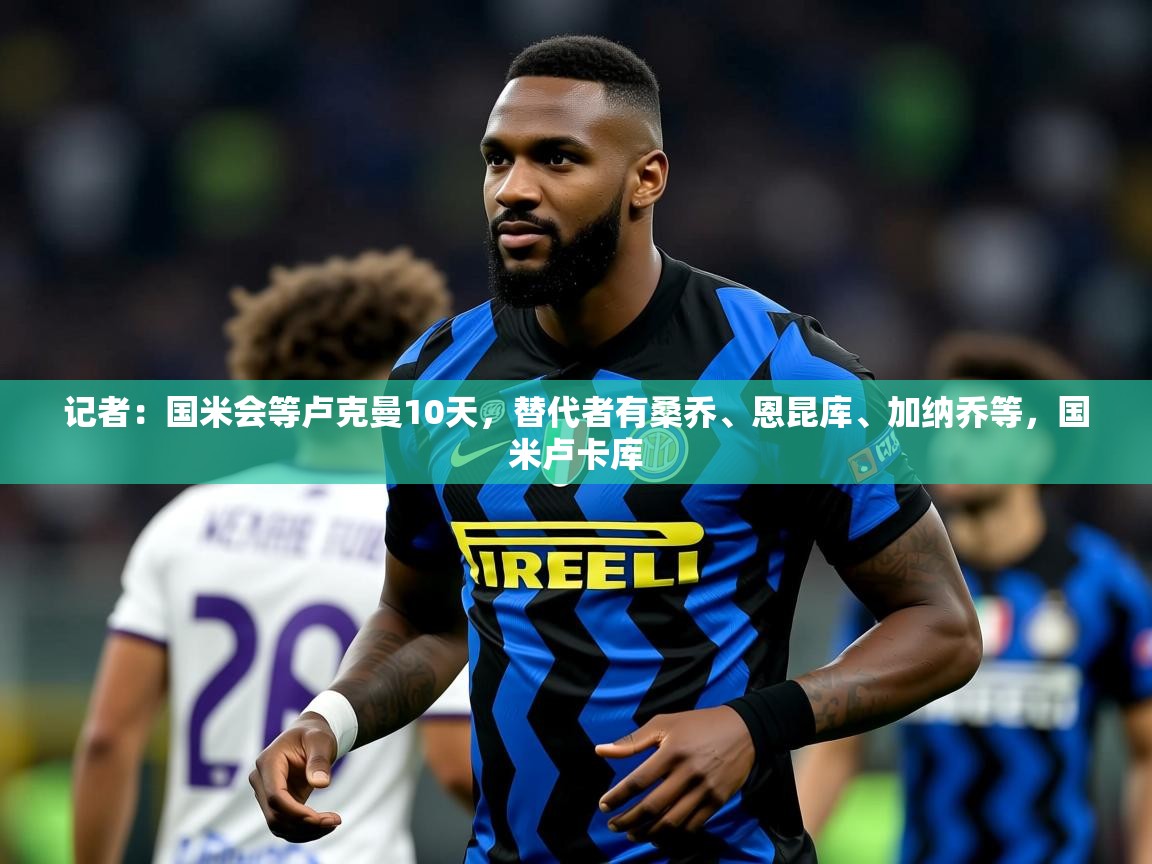 2025华体体育app记者:国米会等卢克曼10天,替代者有桑乔、恩昆库、加纳乔等,国米卢卡库 第2张