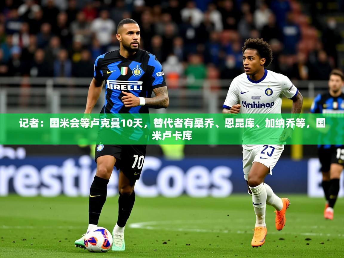 2025华体体育app记者:国米会等卢克曼10天,替代者有桑乔、恩昆库、加纳乔等,国米卢卡库 第3张