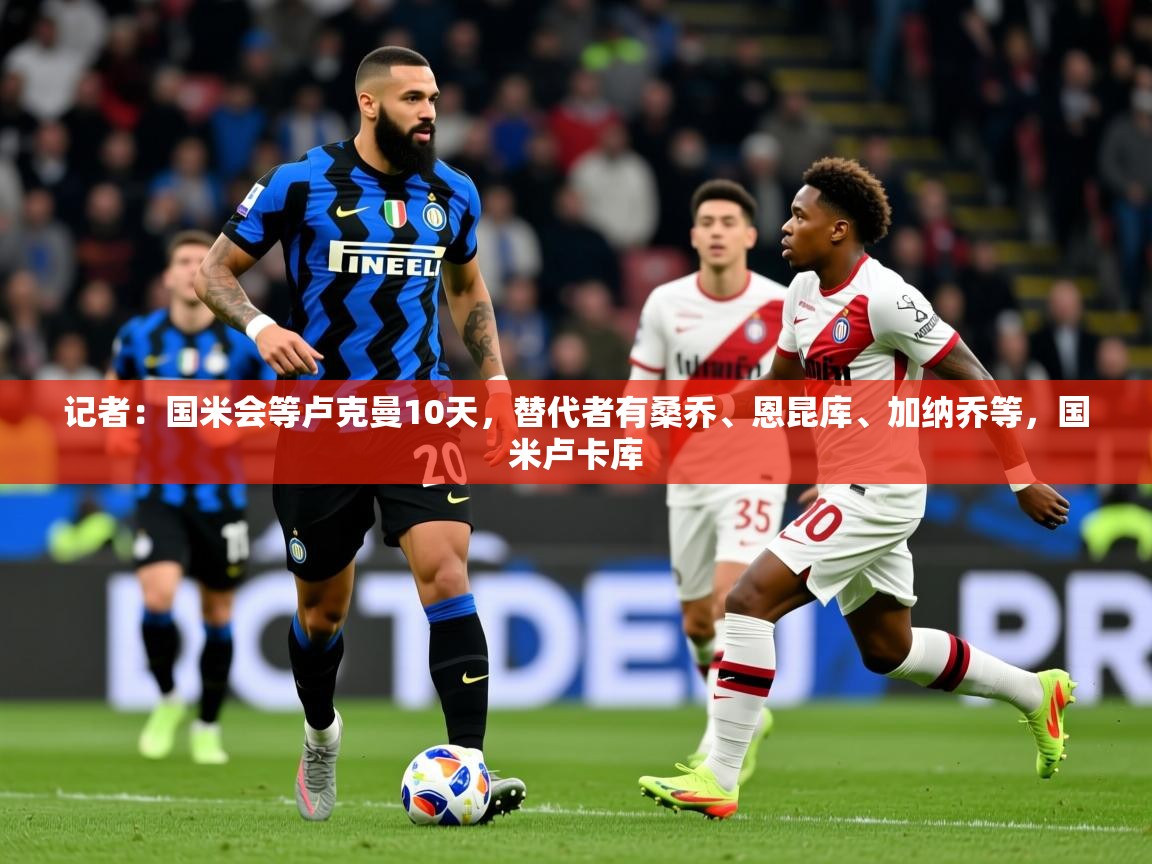 2025华体体育app记者:国米会等卢克曼10天,替代者有桑乔、恩昆库、加纳乔等,国米卢卡库 第4张