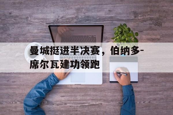 华体会体育app下载-曼城挺进半决赛，伯纳多-席尔瓦建功领跑